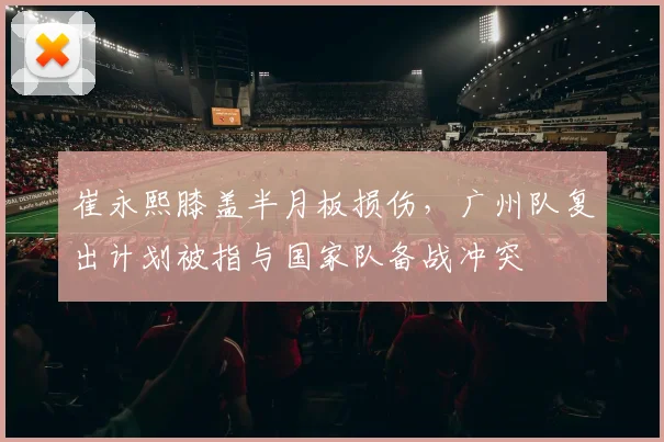崔永熙膝盖半月板损伤，广州队复出计划被指与国家队备战冲突